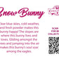 The back of the character card reads Snow Bunny, Clear blue skies, cold weather, and fresh powder makes this bunny happy! The slopes are where this bunny lives and loves. Gliding amongst the trees and jumping into the air makes this bunny’s soul soar among the eagles. A QR code is available to be scanned for more collectibles as well as the cotton tails logo.